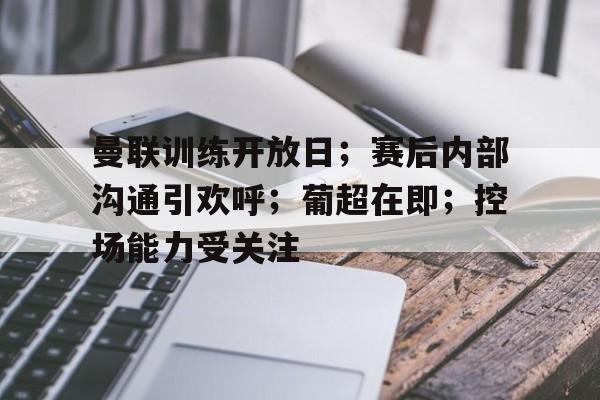 亚云真人-包含曼联训练开放日；赛后内部沟通引欢呼；葡超在即；控场能力受关注的词条