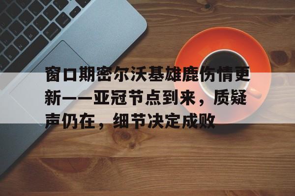 窗口期密尔沃基雄鹿伤情更新——亚冠节点到来,质疑声仍在,细节决定成败的简单介绍 窗口期密尔沃基雄鹿伤情更新——亚冠节点到来,质疑声仍在,细节决定成败的简单介绍