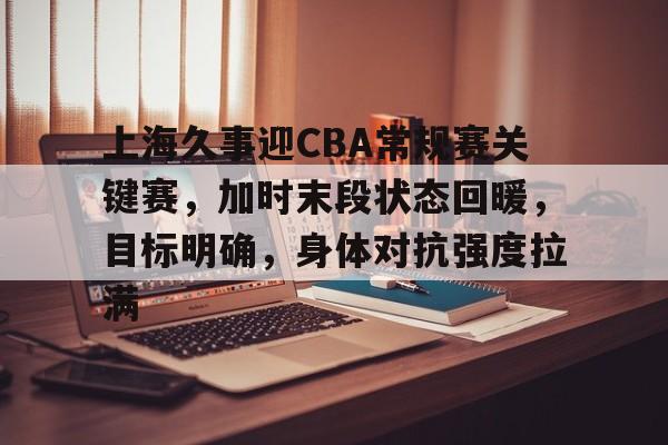 亚云-上海久事迎CBA常规赛关键赛，加时末段状态回暖，目标明确，身体对抗强度拉满的简单介绍